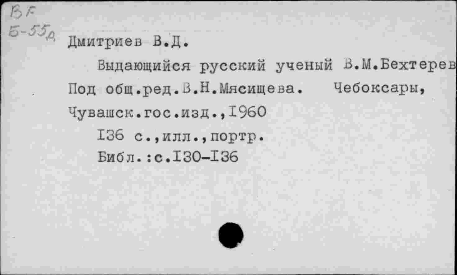 ﻿СР ''''	_ " ' — -
Дмитриев В.Д.
Выдающийся русский ученый В.М.Бехтере
Под общ.ред.В.Н.Мясищева. Чебоксары,
Чувашек.гос.изд.,1960
136 с.,илл.,портр.
Библ.:с.130-136